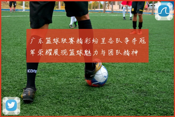 广东篮球联赛精彩纷呈各队争夺冠军荣耀展现篮球魅力与团队精神
