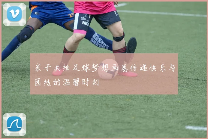 亲子共绘足球梦想画卷传递快乐与团结的温馨时刻