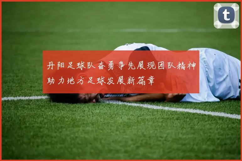 丹阳足球队奋勇争先展现团队精神助力地方足球发展新篇章