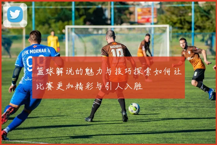 篮球解说的魅力与技巧探索如何让比赛更加精彩与引人入胜