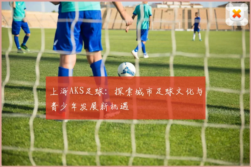 上海AKS足球：探索城市足球文化与青少年发展新机遇